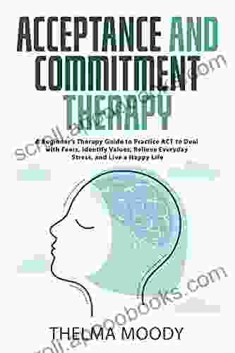 Acceptance And Commitment Therapy: A Beginner S Therapy Guide To Practice ACT To Deal With Fears Identify Values Relieve Everyday Stress And Live A Happy Life